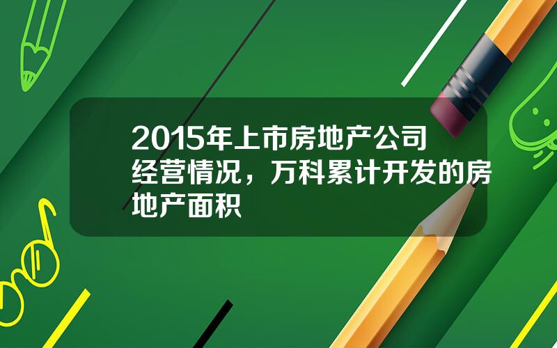 2015年上市房地产公司经营情况，万科累计开发的房地产面积