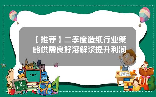 【推荐】二季度造纸行业策略供需良好溶解浆提升利润