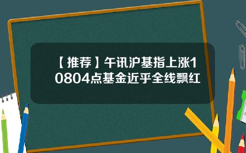 【推荐】午讯沪基指上涨10804点基金近乎全线飘红