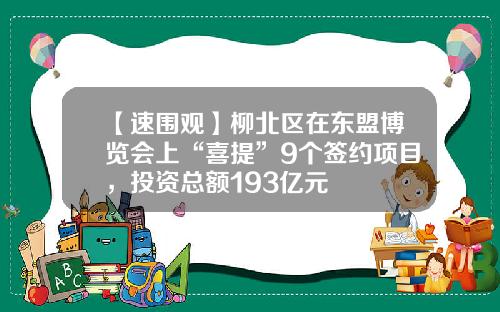 【速围观】柳北区在东盟博览会上“喜提”9个签约项目，投资总额193亿元