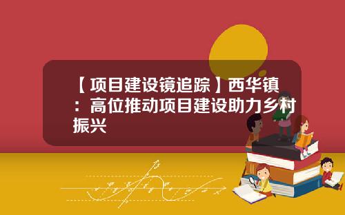 【项目建设镜追踪】西华镇：高位推动项目建设助力乡村振兴