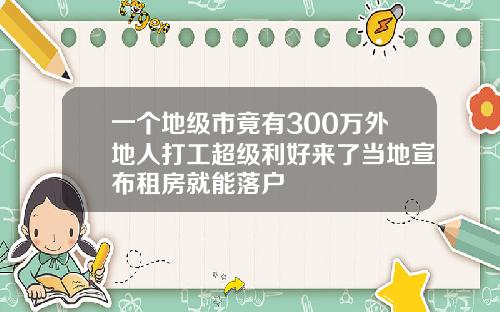 一个地级市竟有300万外地人打工超级利好来了当地宣布租房就能落户