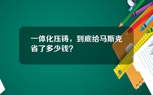 一体化压铸，到底给马斯克省了多少钱？