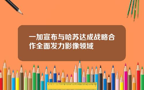 一加宣布与哈苏达成战略合作全面发力影像领域