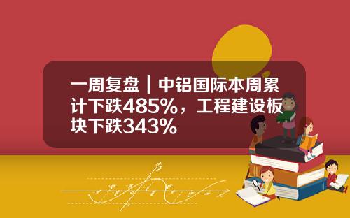 一周复盘｜中铝国际本周累计下跌485%，工程建设板块下跌343%