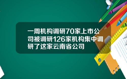 一周机构调研70家上市公司被调研126家机构集中调研了这家云南省公司