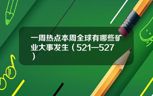 一周热点本周全球有哪些矿业大事发生（521—527）