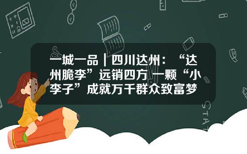 一城一品｜四川达州：“达州脆李”远销四方 一颗“小李子”成就万千群众致富梦