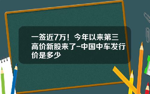 一签近7万！今年以来第三高价新股来了-中国中车发行价是多少