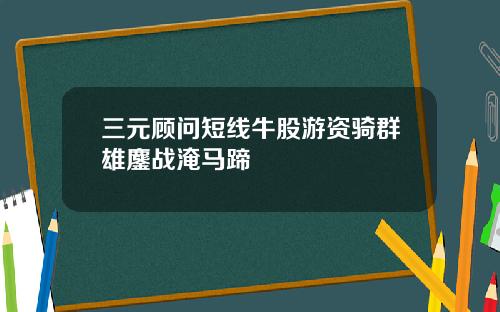 三元顾问短线牛股游资骑群雄鏖战淹马蹄