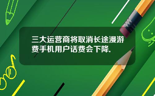 三大运营商将取消长途漫游费手机用户话费会下降.