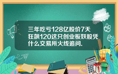 三年吃亏128亿股价7天狂飙120这只创业板妖股凭什么交易所火线追问.