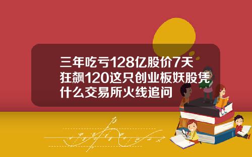 三年吃亏128亿股价7天狂飙120这只创业板妖股凭什么交易所火线追问