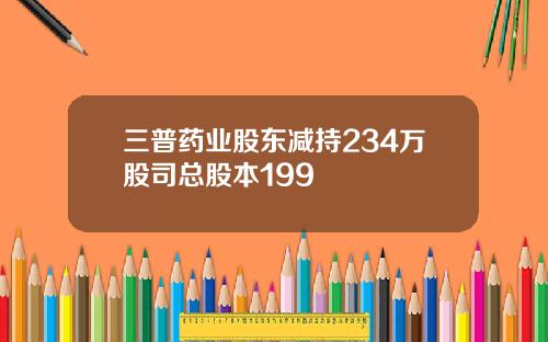 三普药业股东减持234万股司总股本199