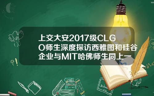 上交大安2017级CLGO师生深度探访西雅图和硅谷企业与MIT哈佛师生同上一课