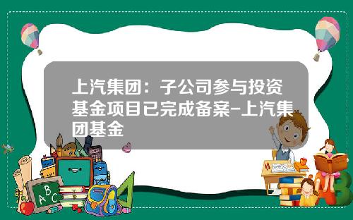 上汽集团：子公司参与投资基金项目已完成备案-上汽集团基金