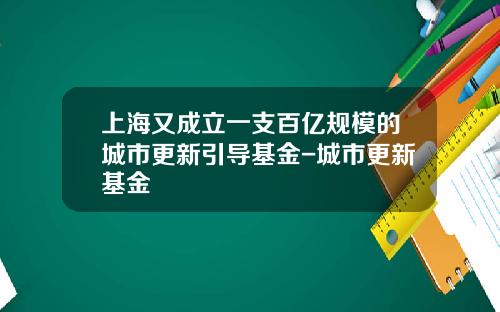 上海又成立一支百亿规模的城市更新引导基金-城市更新基金