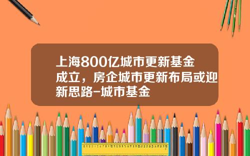 上海800亿城市更新基金成立，房企城市更新布局或迎新思路-城市基金