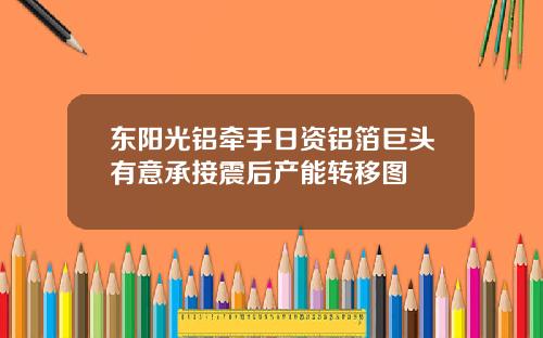 东阳光铝牵手日资铝箔巨头有意承接震后产能转移图