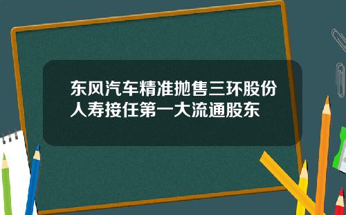 东风汽车精准抛售三环股份人寿接任第一大流通股东