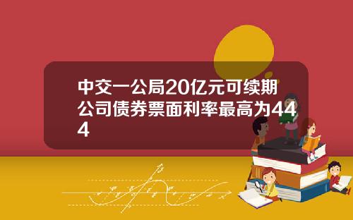 中交一公局20亿元可续期公司债券票面利率最高为444