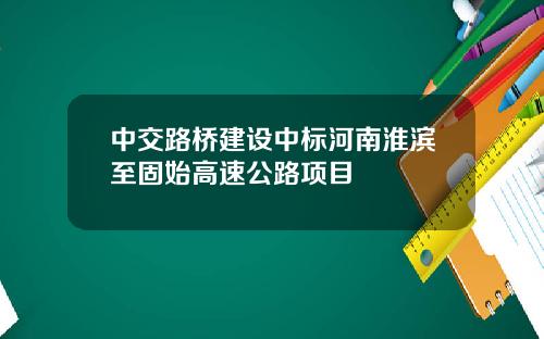 中交路桥建设中标河南淮滨至固始高速公路项目