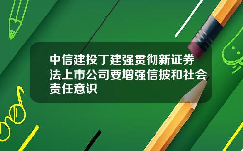 中信建投丁建强贯彻新证券法上市公司要增强信披和社会责任意识