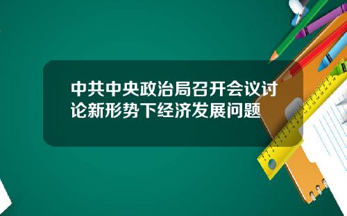 中共中央政治局召开会议讨论新形势下经济发展问题