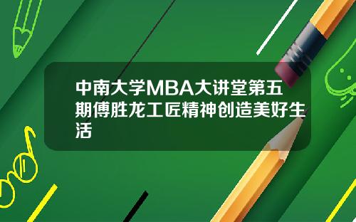 中南大学MBA大讲堂第五期傅胜龙工匠精神创造美好生活