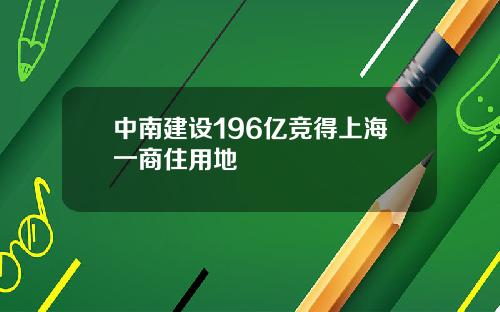 中南建设196亿竞得上海一商住用地