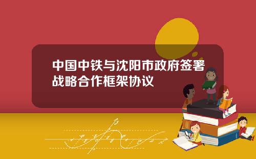 中国中铁与沈阳市政府签署战略合作框架协议