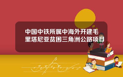 中国中铁所属中海外开建毛里塔尼亚贫困三角洲公路项目