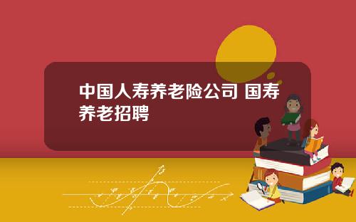 中国人寿养老险公司 国寿养老招聘