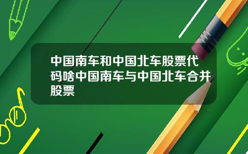 中国南车和中国北车股票代码啥中国南车与中国北车合并股票