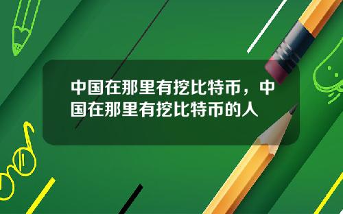 中国在那里有挖比特币，中国在那里有挖比特币的人