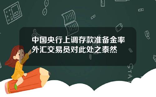 中国央行上调存款准备金率外汇交易员对此处之泰然