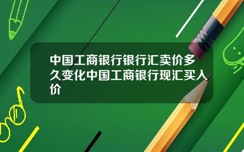 中国工商银行银行汇卖价多久变化中国工商银行现汇买入价