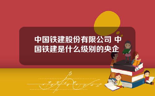 中国铁建股份有限公司 中国铁建是什么级别的央企