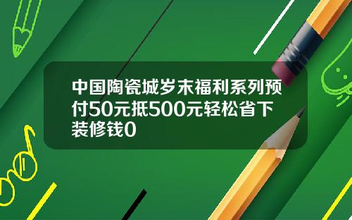 中国陶瓷城岁末福利系列预付50元抵500元轻松省下装修钱0