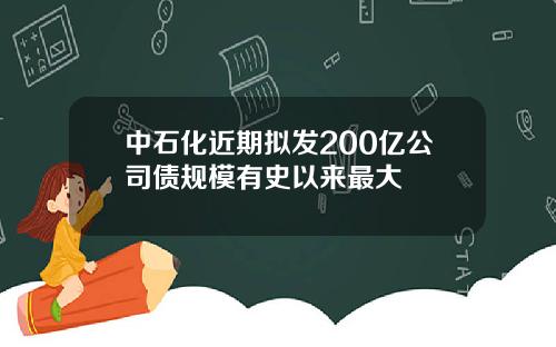 中石化近期拟发200亿公司债规模有史以来最大