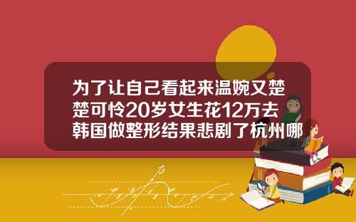 为了让自己看起来温婉又楚楚可怜20岁女生花12万去韩国做整形结果悲剧了杭州哪家医院可以打瘦脸针的