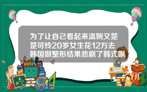 为了让自己看起来温婉又楚楚可怜20岁女生花12万去韩国做整形结果悲剧了韩式眼睛双眼皮多少钱一只