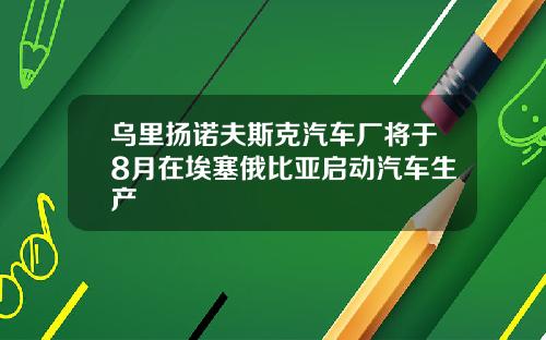 乌里扬诺夫斯克汽车厂将于8月在埃塞俄比亚启动汽车生产