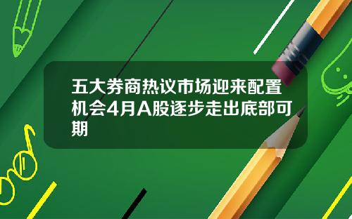 五大券商热议市场迎来配置机会4月A股逐步走出底部可期