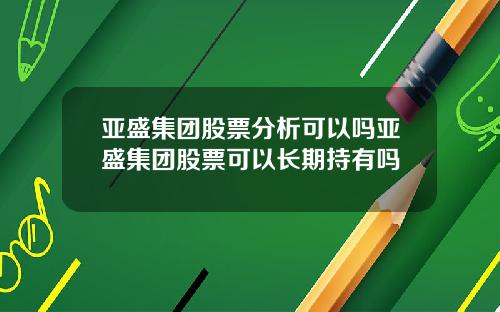 亚盛集团股票分析可以吗亚盛集团股票可以长期持有吗