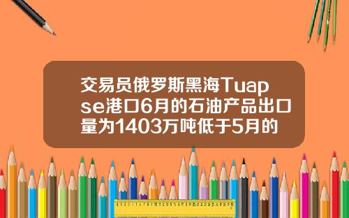 交易员俄罗斯黑海Tuapse港口6月的石油产品出口量为1403万吨低于5月的1449万吨