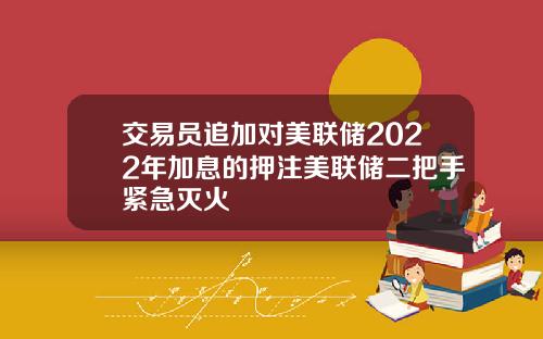 交易员追加对美联储2022年加息的押注美联储二把手紧急灭火