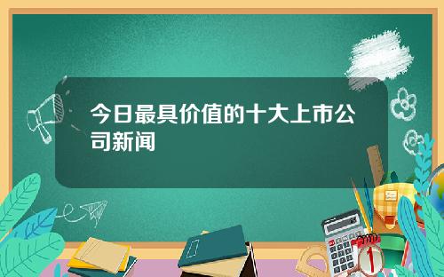 今日最具价值的十大上市公司新闻