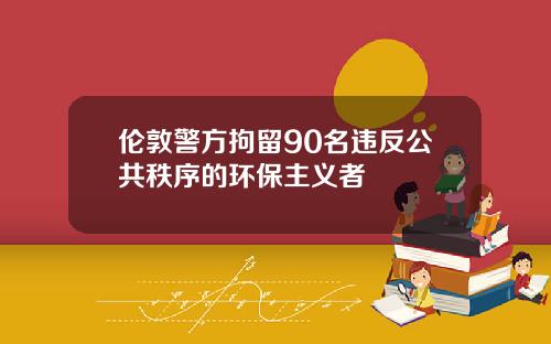 伦敦警方拘留90名违反公共秩序的环保主义者