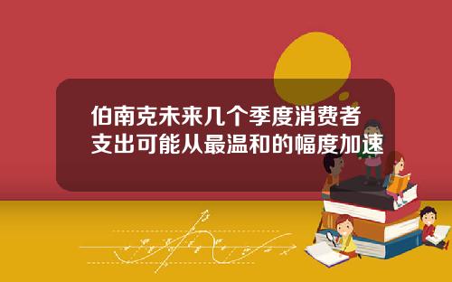 伯南克未来几个季度消费者支出可能从最温和的幅度加速